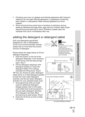 Page 15operating instructions
GB-15
• Clouding may occur on glasses and delicate glassware after frequent 
washing. Do not wash delicate glassware, or glassware containing 
lead crystal in a dishwasher. Wash delicate glassware by hand  
instead.
• Silver and aluminium parts have a tendency to discolour during 
washing. Residues like egg white, egg yolk and mustard often cause 
discolouring and staining on silver. Therefore, please clean the  
residues from silver immediately after use.
adding the detergent or...