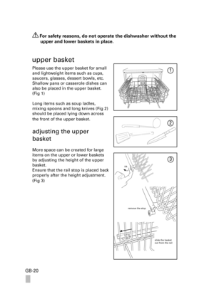Page 20GB-20
 For safety reasons, do not operate the dishwasher without the 
upper and lower baskets in place.
upper basket
Please use the upper basket for small 
and lightweight items such as cups, 
saucers, glasses, dessert bowls, etc. 
Shallow pans or casserole dishes can 
also be placed in the upper basket. 
(Fig 1)
Long items such as soup ladles, 
mixing spoons and long knives (Fig 2) 
should be placed lying down across 
the front of the upper basket. 
adjusting the upper  
basket
More space can be created...