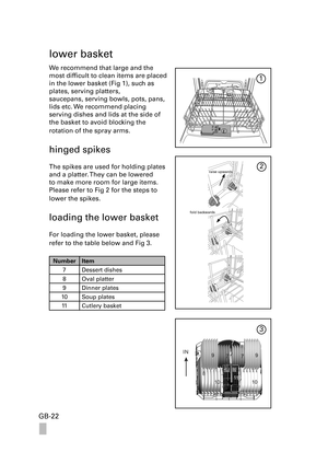 Page 22GB-22
lower basket
We recommend that large and the 
most difficult to clean items are placed 
in the lower basket (Fig 1), such as 
plates, serving platters, 
saucepans, serving bowls, pots, pans, 
lids etc. We recommend placing 
serving dishes and lids at the side of 
the basket to avoid blocking the 
rotation of the spray arms.
hinged spikes
The spikes are used for holding plates 
and a platter. They can be lowered 
to make more room for large items. 
Please refer to Fig 2 for the steps to 
lower the...
