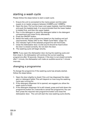 Page 24GB-24
starting a wash cycle
Please follow the steps below to start a wash cycle.
1. Ensure the unit is connected to the mains power and the water  
supply is on (water pressure between 0.04MPa and 1.00MPa).
2. Open the door. Pull out the lower and upper baskets, load the dishes 
and push the baskets back. It is recommended that the lower basket 
is loaded first, and then the upper basket.
3. Pour in the detergent or place the detergent tablet in the detergent 
compartment and close firmly afterwards. 
4....