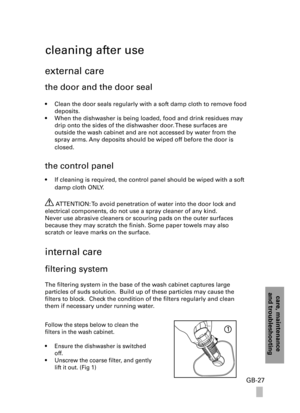 Page 27care, maintenanceand troubleshooting
GB-27
cleaning after use
external care
the door and the door seal
• Clean the door seals regularly with a soft damp cloth to remove food 
deposits.
• When the dishwasher is being loaded, food and drink residues may 
drip onto the sides of the dishwasher door. These surfaces are  
outside the wash cabinet and are not accessed by water from the 
spray arms. Any deposits should be wiped off before the door is 
closed.
the control panel
• If cleaning is required, the...