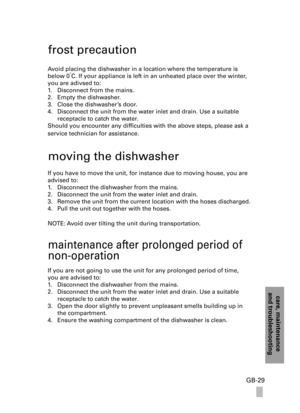 Page 29care, maintenanceand troubleshooting
GB-29
frost precaution
Avoid placing the dishwasher in a location where the temperature is 
below 0˚C. If your appliance is left in an unheated place over the winter, 
you are adivsed to:
1. Disconnect from the mains.
2. Empty the dishwasher.
3. Close the dishwasher’s door.
4. Disconnect the unit from the water inlet and drain. Use a suitable 
receptacle to catch the water.
Should you encounter any difficulties with the above steps, please ask a 
service technician...