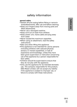 Page 5before use
GB-5
safety information
general safety 
• Switch off and unplug before fitting or removin
tools/attachments, after use and before cleaning.
• Keep your fingers away from moving parts and
fitted attachments.
• Never use a damaged machine. 
• Keep cord out of reach from children.
• Keep power unit, mains cable and plug away
from water.
• Never exceed the maximum capacities.
• When using an attachment, read the safety 
instructions.
• Take care when lifting this appliance. 
• This appliance is...