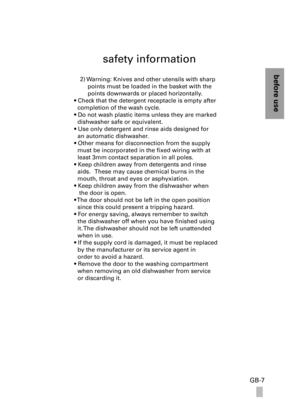 Page 7before use
GB-7
safety information
2) Warning: Knives and other utensils with sharp 
points must be loaded in the basket with the 
points downwards or placed horizontally.
• Check that the detergent receptacle is empty after 
  completion of the wash cycle.
• Do not wash plastic items unless they are marked 
  dishwasher safe or equivalent. 
• Use only detergent and rinse aids designed for 
  an automatic dishwasher. 
• Other means for disconnection from the supply 
  must be incorporated in the fixed...