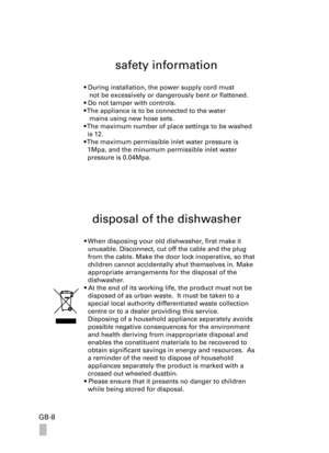 Page 8GB-8
safety information
• During installation, the power supply cord must 
   not be excessively or dangerously bent or flattened.
• Do not tamper with controls.
• The appliance is to be connected to the water 
   mains using new hose sets. 
• The maximum number of place settings to be washed 
  is 12.
• The maximum permissible inlet water pressure is 
  1Mpa, and the minumum permissible inlet water 
  pressure is 0.04Mpa.
disposal of the dishwasher
• When disposing your old dishwasher, first make it...