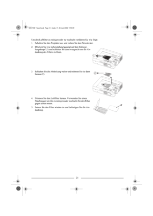 Page 2321
Um den Luftfilter zu reinigen oder zu wechseln verfahren Sie wie folgt:
1. Schalten Sie den Projektor aus und ziehen Sie den Netzstecker.
2. Drücken Sie wie nebenstehend gezeigt auf den Entriege-
lungsknopf (1) und schieben Sie dann waagrecht um die Ab-
deckung des Filters zu lösen.
3. Schieben Sie die Abdeckung weiter und nehmen Sie sie dann 
heraus (2).
4. Nehmen Sie den Luftfilter heraus. Verwenden Sie einen 
Staubsauger um ihn zu reinigen oder wechseln Sie den Filter 
gegen einen neuen.
5. Setzen...