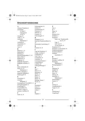 Page 2725
A
Abstand, Projektion 6
anschließen
S-Video 9
Videogerät 8
YCbCr 9
Anzeige 18
Audio 17, 19
Aufstellen
Maßnahmen 3
Aufstellort 6
Ausschalten 14
AUTO 14
Auto 15
B
Batterien 3, 15
Bedienfeld 5
Belüftung 6
Betriebsstundenzähler 17, 19
Bild in Bild 17
Bildformat 18
bildgenau 14
Bildgröße diagonal 6
Bildgröße einstellen 12
D
Daten, technische 24
Decke 16, 19
Maßnahmen 3
Decke, anbringen 3
diagonale Bildgröße 6
Direktzugriff 14
E
Einschalten 11
einstellen
Bildgröße 12
Einstiegsmenü VGA/HDTV 15...