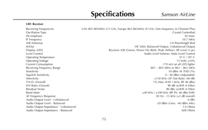 Page 77Samson AirLine
UR1 Receiver
Receiving Frequencies USA 801-805MHz (U1-U6), Europe 863-865MHz (E1-E4), One frequency in Channel Plan
Oscillation TypeCrystal Controlled
De-emphasis50 msec
IF Frequency10.7 MHz
A/B Antennas1/4 Wavelength Rod
In/OutDC Inlet, Balanced Output, Unbalanced Output
Display (LED) Receiver A/B (Green), Power On (Red), Peak (Yellow), RF Level (5 pc)
Level ControlAudio Level Volume, Mute Level Control
Operating Temperature0° C / 50° C
Operating Voltage12 Volts  ±10%
Current...