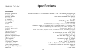 Page 78UM1 Receiver
Receiving Frequencies USA 801-805MHz (U1-U6), Europe 863-865MHz (E1-E4), One frequency in Channel Plan
Oscillation TypeCrystal Controlled
Receiving MethodSingle Super Heterodyne / True Diversity
De-emphasis50 msec
IF Frequency10.7 MHz
Local Frequency70 MHz Range (79 - 79.5 MHz)
A/B Antennas1/4 Wavelength Rod
In/Out 5.5 DC Inlet, Balanced Output (Switchcraft TA3F mini-XLR), 
Unbalanced Output (3.5 mm phone jack), Headphone Output (3.5 mm phone jack)
Display (LED) Receiver A/B (Orange), Peak...