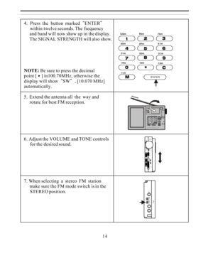 Page 144.  Press  the  button  markedENTER
     within twelve seconds. The frequency
     and band will now show up in the display.
     The SIGNAL STRENGTH will also show.
NOTE: Be sure to press the decimal
point [] in100.70MHz, otherwise the
display will showSW, [10.070 MHz]
automatically.
5.  Extend the antenna all  the  way and
     rotate for best FM reception.
6. Adjust the VOLUME and TONE controls
     for the desired sound.
7. When selecting  a  stereo  FM  station
     make sure the FM mode switch is...