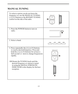 Page 15MANUAL TUNING
    To select a station you do not know the
    frequency of, use the MANUAL TUNING
    [] [V] buttons or the ROTARY TUNING
    control on the side of the radio.
   
    1. Press the POWER button to turn on 
        radio.
    2. Select a band.
    3. Press repeatedly the [] or [V] buttons
        to reach a desired frequency. Press and
        hold the [] or [V] buttons for at least a 
        half second  or  more to change frequencies
       rapidly.
    
   OR Rotate the TUNING knob...