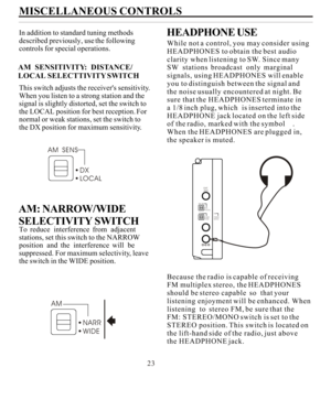 Page 23MISCELLANEOUS CONTROLS
In addition to standard tuning methods
described previously, use the following
controls for special operations.
This switch adjusts the receivers sensitivity.
When you listen to a strong station and thesignal is slightly distorted, set the switch tothe LOCAL position for best reception. For
normal or weak stations, set the switch tothe DX position for maximum sensitivity.
To  reduce  interference  from  adjacent
stations, set this switch to the NARROWposition  and  the...