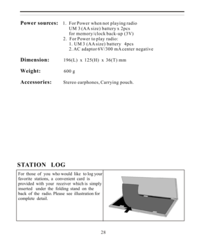 Page 28Power sources:
    1.  For Power when not playing radio
                                          UM 3 (AA size) battery x 2pcs                                           for memory/clock back-up (3V)
                                     2.  For Power to play radio:
                                          1. UM 3 (AA size) battery   4pcs
                                          2. AC adaptor 6V/300 mA center negative
Dimension:             196(L)  x  125(H)  x  36(T) mm
Weight:                     600...