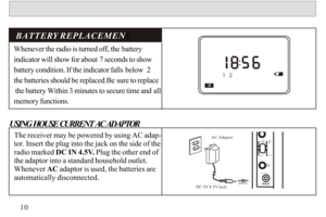 Page 11Whenever the radio is turned off, the battery 
indicator will show for about 7 seconds to show 
battery condition. If the indicator falls below  2  
the batteries should be replaced.Be sure to replace
 the battery Within 3 minutes to secure time and all 
memory functions.BATTERY REPLACEMENT 
The receiver may be powered by using AC adap-tor. Insert the plug into the jack on the side of the radio marked DC IN 4.5V. Plug the other end of 
the adaptor into a standard household outlet. Whenever AC adaptor is...