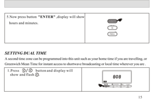Page 16SETTING DUAL TIME 
A second time zone can be programmed into this unit such as your home time if you are travelling, or 
Greenwich Mean Time for instant access to shortwave broadcasting or local time wherever you are .5.Now press button  ENTER ,display will show 
   hours and minutes.1.Press                  button and display will 
   show and flash     .15ATSLWMWSWATSATSMETER
-STANDBY-TOMER 