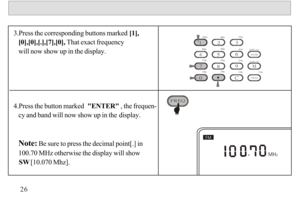 Page 273.Press the corresponding buttons marked [1],
   [0],[0],[.],[7],[0], That exact frequency 
   will now show up in the display.
4.Press the button marked  ENTER , the frequen-
   cy and band will now show up in the display.
   Note: Be sure to press the decimal point[.] in 
   100.70 MHz otherwise the display will show  
   SW [10.070 Mhz].26120m90m75m60m49m41m31m25m21m19m16m13m1 2 3 
4 5 6 
7 8 
0C
911mM
FREQ
ENTER
TIME  SET
DISPLAY
FREQ 