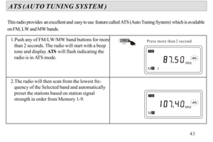 Page 441.Push any of FM/LW/MW band buttons for more 
   than 2 seconds. The radio will start with a beep 
   tone and display ATS will flash indicating the 
   radio is in ATS mode.
2.The radio will then scan from the lowest fre-
   quency of the Selected band and automatically 
   preset the stations based on station signal 
   strength in order from Memory 1-9.    ATS (AUTO TUNING SYSTEM )This radio provides an excellent and easy to use feature called ATS (Auto Tuning System) which is available 
on FM, LW and...