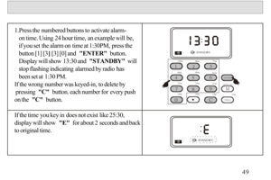 Page 501.Press the numbered buttons to activate alarm-
   on time. Using 24 hour time, an example will be, 
   if you set the alarm on time at 1:30PM, press the
   button [1] [3] [3] [0] and  ENTER  button. 
   Display will show 13:30 and  STANDBY  will 
   stop flashing indicating alarmed by radio has
   been set at 1:30 PM.
If the wrong number was keyed-in, to delete by
 pressing  C  button. each number for every push 
on the  C  button.
If the time you key in does not exist like 25:30, 
display will show  E...