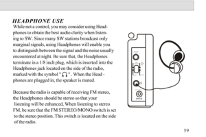 Page 60While not a control, you may consider using Head-
phones to obtain the best audio clarity when listen-ing to SW. Since many SW stations broadcast onlymarginal signals, using Headphones will enable you to distinguish between the signal and the noise usually 
encountered at night. Be sure that, the Headphones terminate in a 1/8 inch plug, which is inserted into the 
Headphones jack located on the side of the radio, 
marked with the symbol        . When the Head - 
phones are plugged in, the speaker is...