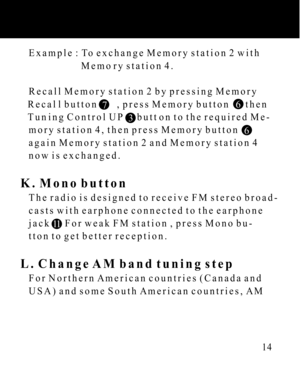 Page 14   Example : To exchange Memory station 2 with
                         Memory station 4.
   Recall Memory station 2 by pressing Memory
   Recall button        , press Memory button       then
   Tuning Control UP      button to the required Me-
   mory station 4, then press Memory button  
   again Memory station 2 and Memory station 4
   now is exchanged.
K. Mono button
   The radio is designed to receive FM stereo broad-
   casts with earphone connected to the earphone
   jack      For weak FM station...