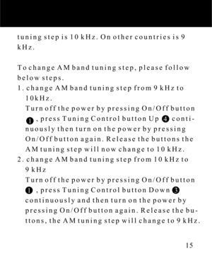 Page 15tuning step is 10 kHz. On other countries is 9
kHz.
To change AM band tuning step, please follow
below steps.
1. change AM band tuning step from 9 kHz to
    10kHz.
    Turn off the power by pressing On/Off button
          , press Tuning Control button Up       conti-
    nuously then turn on the power by pressing
    On/Off button again. Release the buttons the
    AM tuning step will now change to 10 kHz.
2. change AM band tuning step from 10 kHz to
    9 kHz
    Turn off the power by pressing On/Off...