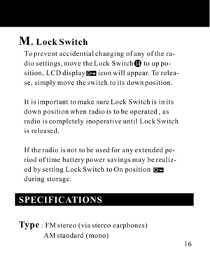 Page 16M. Lock Switch
   To prevent accidential changing of any of the ra-
   dio settings, move the Lock Switch      to up po-
   sition, LCD display       icon will appear. To relea-
   se, simply move the switch to its down position.
   It is important to make sure Lock Switch is in its
   down position when radio is to be operated , as
   radio is completely inoperative until Lock Switch
   is released.
   If the radio is not to be used for any extended pe-
   riod of time battery power savings may be...