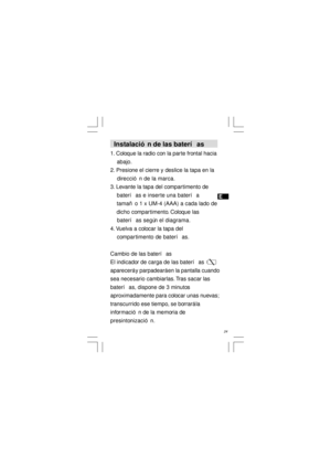 Page 25E
   24   Instalación de las baterías
1. Coloque la radio con la parte frontal hacia
    abajo.
2. Presione el cierre y deslice la tapa en la
    dirección de la marca.
3. Levante la tapa del compartimento de
    baterías e inserte una batería
    tamaño 1 x UM-4 (AAA) a cada lado de
    dicho compartimento. Coloque las
    baterías según el diagrama.
4. Vuelva a colocar la tapa del
    compartimento de baterías.
Cambio de las baterías
El indicador de carga de las baterías
aparecerá y parpadeará en la...