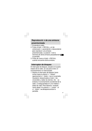 Page 29E
   28   Reproducción de una emisora
  presintonizada
1. Encienda la radio.
2. Pulse el botón RECALL y el de
    sintonización ascendente o descendente
    para reproducir una emisora
    presintonizada. La posición de la
    memoria de dicha emisora parpadeará en
    la pantalla.
3. Pulse de nuevo el botón RECALL
    cuando encuentre dicha emisora.
  Interruptor de bloqueo
El interruptor de bloqueo, situado en la parte
trasera de la radio, se usa para evitar un
funcionamiento no intencionado.
1....