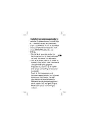 Page 39NL
  38   Instellen van voorkeuzezenders
U kunt tot 15 zenders opslaan in de FM-band
en 10 zenders in de AM (MG) band voor
DT-210 (10 zenders in elk van de AM/FM/TV
banden voor DT-210V en 10 zenders in elk
van de AM(MG)/FM/LG banden voor
DT-210L).
1. Stem af op de gewenste zender met
    behulp van een van de afstemmethodes
    die in het voorgaande zijn beschreven.
2. Druk op de MEMO toets om de zender op
    te slaan, in het display zal M zowel als de
     gesuggereerde geheugenplaats
    knipperen....