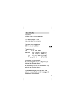 Page 45NL
 44   Specificatie
VOEDING:
2 x AAA (UM-4) (R03) batterijen
UITGANGSVERMOGEN:
100 mW (10% T.H.D. 1 kHz)
Connector voor oortelefoons:
3.5 mm dia stereo 32 ohm
Frequentiebereik:
FM           87.50 - 108   MHz
AM (MG)      522 - 1629 kHz (DT-210/L)
                   520 - 1710 kHz (DT-210V)
        LG       153 - 279   kHz (DT-210L)
        TV kanaal 2 - 13           (DT-210V)
Levensduur van de batterij :
Bij benadering 24 uur ( via luidspreker ) bij
gebruik van Alkaline batterij
Bij benadering 32 uur (...