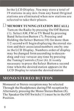 Page 9     In the LCD Display. You may store a total of
     19 stations in any mix from any band.Original
     stations are eliminated when new stations are
     selected to take their places.D MEMORY TUNING (STATION RECALL)
      Turn on the Radio by pressing On/Off Button
      (1). Select AM, FM or TV Band by pressing
      Band Selection Button (7). Pressing and
      Holding the Select Button (10) for more than
      1/2 second will begin displaying the stored sta-
      tion and their associated numbers...