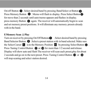 Page 145 81112115 8On/off Button        .Select desired band by pressing Band Select or Button      .
Press Memory Button        . Memo will flash in display. Press Select Button  
for move than 2 seconds until auto/memo appears and flashes in display.
press memory Button        again. The receiver will automatically begin to scan
and set memory preset positions. It will dliminate any memory presets already
with in the band.
F.Memory Scan Play
Turn on receiver by pressing On/Off Buttons        .Select desired...