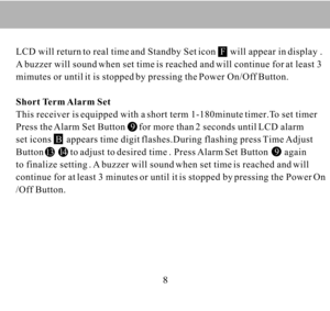 Page 8813141499LCD will return to real time and Standby Set icon    will appear in display .
A buzzer will sound when set time is reached and will continue for at least 3
mimutes or until it is stopped by pressing the Power On/Off Button.
Short Term Alarm Set
This receiver is equipped with a short term 1-180minute timer.To set timer 
Press the Alarm Set Button      for more than 2 seconds until LCD alarm
set icons    appears time digit flashes.During flashing press Time Adjust
Button           to adjust to...