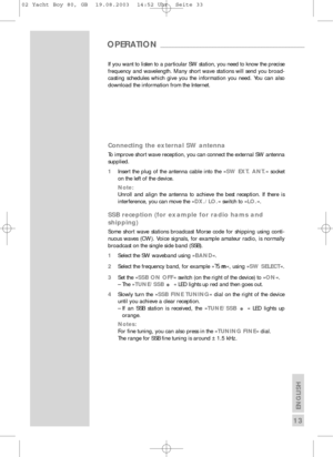 Page 14ENGLISH
13
If you want to listen to a particular SW station, you need to know the precise
frequency and wavelength. Many short wave stations will send you broad-
casting schedules which give you the information you need. You can also
download the information from the Internet.
Connecting the external SW antenna
To improve short wave reception, you can connect the external SW antenna
supplied.
1Insert the plug of the antenna cable into the » SW EXT. ANT.« socket
on the left of the device.
Note:
Unroll and...