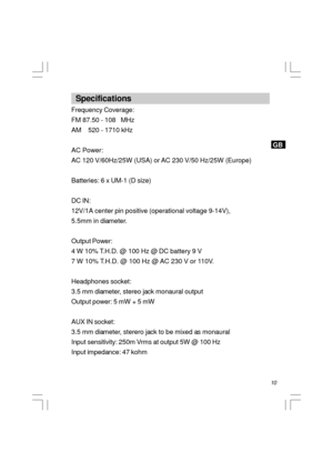 Page 1110GB   Specifications
Frequency Coverage:
FM 87.50 - 108   MHz
AM    520 - 1710 kHz
AC Power:
AC 120 V/60Hz/25W (USA) or AC 230 V/50 Hz/25W (Europe)
Batteries: 6 x UM-1 (D size)
DC IN:
12V/1A center pin positive (operational voltage 9-14V),
5.5mm in diameter.
Output Power:
4 W 10% T.H.D. @ 100 Hz @ DC battery 9 V
7 W 10% T.H.D. @ 100 Hz @ AC 230 V or 110V.
Headphones socket:
3.5 mm diameter, stereo jack monaural output
Output power: 5 mW + 5 mW
AUX IN socket:
3.5 mm diameter, sterero jack to be mixed as...