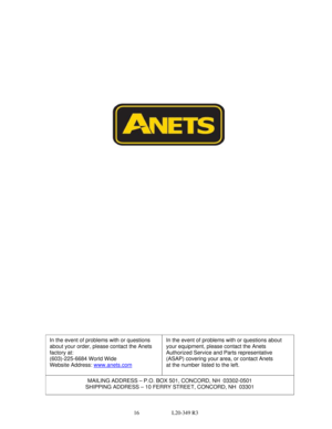 Page 1616                        L20-349 R3 
 
 In the event of problems with or questions 
about your order, please contact the Anets 
factory at: 
(603)-225-6684 World Wide  
Website Address: www.anets.com In the event of problems with or questions about 
your equipment, please contact the Anets 
Authorized Service and Parts representative 
(ASAP) covering your area, or contact Anets 
at the number
 listed to the left. 
MAILING ADDRESS – P.O. BOX 501, CONCORD, NH  03302-0501 
SHIPPING ADDRESS – 10 FERRY...
