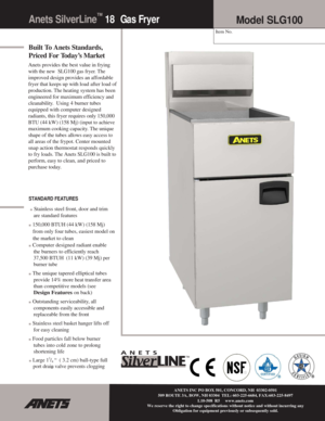 Page 1Anets SilverLine™ 18 Ga s  Fr y e r 
 
Built To Anets Standards, 
Priced For Today’s Market 
Anets provides the best value in frying 
with the new  SLG100 gas fryer. The 
improved design provides an affordable 
fryer that keeps up with
 load after load of 
production
. The heating system has been 
engineered
 for maximum efficiency and 
cleanability.  Using 4 burner tubes 
equipped with computer designed 
radiants, this fryer requires only 150,000 
BTU (44 kW) (158 Mj) (input to achieve 
maximum cooking...