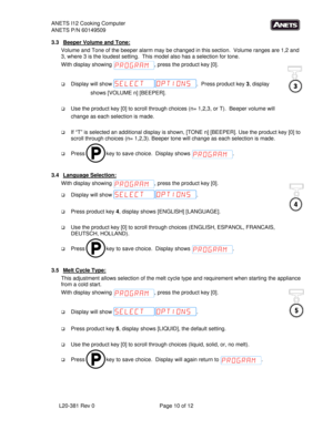 Page 10ANETS I12 Cooking Computer 
ANETS P/N 60149509 
L20-381 Rev 0     Page 10 of 12     
3.3  Beeper Volume and Tone: 
Volume and Tone of the beeper alarm may be changed in this section.  Volume ranges are 1,2 and 
3, where 3 is the loudest setting.  This model also has a selection for tone. 
With display showing 
, press the product key [0]. 
 
 Display will show .  Press product key 3, display  
shows [VOLUME n] [BEEPER].   
 
 Use the product key [0] to scroll through choices (n= 1,2,3, or T).  Beeper...