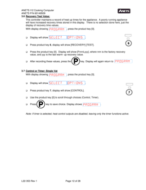 Page 12ANETS I12 Cooking Computer 
ANETS P/N 60149509 
L22-353 Rev 1  Page 12 of 28 
6
7
3.6  Recovery Test Value: 
This controller maintains a record of heat up times for the appliance.  A poorly running appliance 
will have increased recovery times stored in this display.  There is no selection done here, just the 
display of recovery time values. 
With display showing  , press the product key [0]. 
 
 Display will show  . 
 
 Press product key 6, display will show [RECOVERY] [TEST]. 
 
 Press the product...