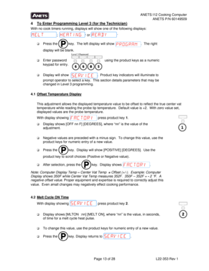 Page 13ANETS I12 Cooking Computer 
ANETS P/N 60149509 
  Page 13 of 28  L22-353 Rev 1 
4  To Enter Programming Level 3 (for the Technician) 
With no cook timers running, displays will show one of the following displays: 
; , 
or .  
 Press the   key.  The left display will show  .  The right 
display will be blank.   
 
 Enter password
                                        using the product keys as a numeric 
keypad for entry.  
   
 Display will show                              .  Product key indicators...