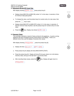 Page 14ANETS I12 Cooking Computer 
ANETS P/N 60149509 
L22-353 Rev 1  Page 14 of 28 
4.3  Minnimum ON and OFF Cycle Time 
With display showing   press product key 3.   
 
 Display shows [MIN ON:nn] [MIN ON], where “nn” is the value, in seconds, of time 
for minimum heat pulse period.  
 
 To change this value, use the product keys for numeric entry of a new value, then 
press the   key to save. 
 Display shows [MIN OFF:nn] [MIN OFF], where “nn” is the value, in seconds, of 
time for minimum heat off period....