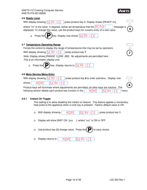 Page 16ANETS I12 Cooking Computer Service 
ANETS P/N 60149509 
 
  Page 16 of 28  L22-353 Rev 1 
8
4.6 Ready Level 
With display showing   press product key 6. Display shows [READY nn],  
where “nn” is the value, in degrees, below set temperature that the   message is 
displayed. To change this value, use the product keys for numeric entry of a new value.   
 Press the   key. Display now shows  . 
 
4.7  Temperature Operating Range 
Forces the control to display the range of temperatures that may be set by...