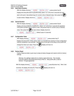 Page 18ANETS I12 Cooking Computer 
ANETS P/N 60149509 
L22-353 Rev 1  Page 18 of 28 
4.8.5 Hold Alarm Duration 
With the display showing  , press product key 5.   
Display will show [HD-DUR:nn] [DURATION], where “nn” is the time in seconds the hold 
alarm will sound. Use product keys for numeric entry of desired value, then press the   
to save choice. Display returns to  . 
 
4.8.6 Cancel Duration 
With the display showing  , press product key 6.   
Display will show [CANCEL:nn] [DELAY] , where “nn” is the...