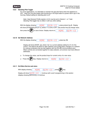 Page 19ANETS I12 Cooking Computer 
ANETS P/N 60149509 
  Page 19 of 28  L22-353 Rev 1 
4.8.9  Standing Pilot Toggle 
For some applications, it is desirable to maintain the gas pilot flame when the appliance is 
OFF.  Heat from the pilot keeps solid shortening in the liquid state for quicker warm-ups in the 
morning. Default setting for standing pilot is off. 
 
Note: Heat Demand Profile (section 4.8.3) must be set to Generic 1, or T-stat.  
Standing Pilot toggle has no effect in with any other setting. 
 
With...