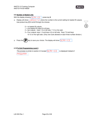 Page 20ANETS I12 Cooking Computer 
ANETS P/N 60149509 
L22-353 Rev 1  Page 20 of 28 
 
 
4.9  Number of Basket Lifts 
With the display showing  ; press key 9. 
 Display will show  ; where the number is the current setting for basket lift outputs.  
Use product key [0] to scroll through the choices: 
 
0 = no basket lift outputs 
1 = one basket lift output for all keys. 
2 = two outputs – keys 1-6 on left side, 7-12 on the right. 
3 = Four outputs: keys 1-3 and keys 4-6 on left side.  Keys 7-9 and keys 
10-12...