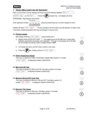 Page 21ANETS I12 Cooking Computer 
ANETS P/N 60149509 
  Page 21 of 28  L22-353 Rev 1 
5  Factory Menu Level 4 (for the Technician) 
With no cook timers running, displays will show one of the following displays:  ; 
, or  .Press the   program key.  Left display will show 
[PROGRAM].  Right display will be blank. 
Enter password number   using the product keys as a numeric keypad for entry. 
Display will show  .  The key indicators will illuminate to prompt operator to select a key.  
This section details...