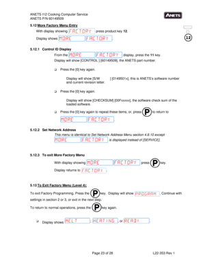 Page 23ANETS I12 Cooking Computer Service 
ANETS P/N 60149509 
 
  Page 23 of 28  L22-353 Rev 1 
5.12 More Factory Menu Entry 
With display showing   press product key 12. 
Display shows  . 
  
5.12.1  Control ID Display 
From the   display, press the 11 key. 
Display will show [CONTROL ] [60149509], the ANETS part number. 
 
 Press the [0] key again. 
 
Display will show [S/W           ] [0149501x], this is ANETS’s software number 
and current revision letter.   
 
 Press the [0] key again. 
 
Display will...
