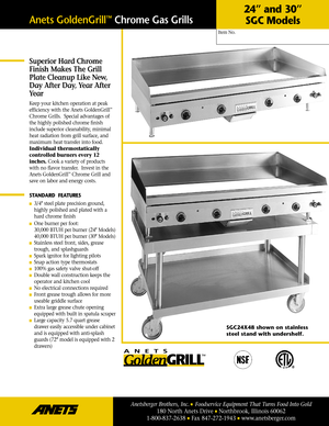 Page 1Superior Hard Chrome
Finish Makes The Grill
Plate Cleanup Like New,
Day After Day, Year After
Year
Keep your kitchen operation at peak
efficiency with the Anets GoldenGrill™
Chrome Grills.  Special advantages of
the highly polished chrome ﬁnish
include superior cleanability, minimal
heat radiation from grill surface, and
maximum heat transfer into food.
Individual thermostatically
controlled burners every 12
inches.Cook a variety of products
with no ﬂavor transfer.  Invest in the
Anets GoldenGrill...