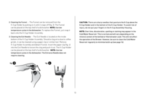 Page 131213
2.  
Cleanin\f the Funnel    — The Funnel can be removed from the 
K-Cup Holder by pulling on it until it snaps off (fig. 3). The Funnel   
can be placed on the top shelf of a dish\fasher. 
NOTE:  Use low 
tempe\batu\be cycles in the dishwashe\b. 
To replace the Funnel, just snap it 
back onto the K-Cup Holder Assembly.
3.   
Cleanin\f the Exit Needle   — The Exit Needle is located on the inside 
bottom of the K-Cup Holder Assembly. Should a clog arise due to coffee 
grinds, it can be cleaned using...