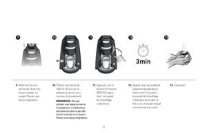 Page 17
1
9.  Refermez le cou-
vercle du réservoir 
d’eau chaude. Le 
voyant Placer une 
tasse clignotera.
911121310
13. Savourez!10.   Placez une tasse de  
300 ml (10 oz) sur le  
plateau à tasse, sous  
la zone d’écoulement.
         REMARQUE : Ne pas utiliser une tasse en verre transparent. Le détecteur 
de tasse ne pourra pas dé-tecter la tasse et le voyant Placer une tasse clignotera.
11.  
Appuyez sur le 
bouton d’infusion 
(BREW) cligno-
tant. Le voyant 
de chauffage 
s’allumera.
12.  Quand l’eau...